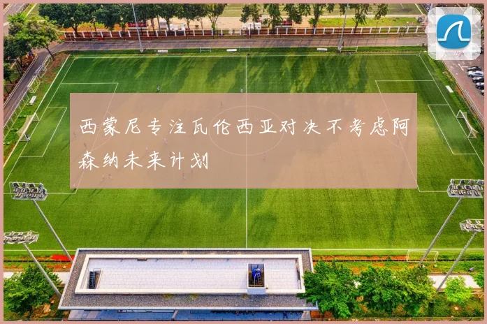 西蒙尼专注瓦伦西亚对决不考虑阿森纳未来计划