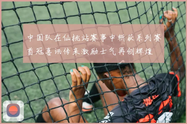 中国队在仙桃站赛事中斩获系列赛首冠喜讯传来激励士气再创辉煌