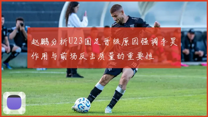 赵鹏分析U23国足晋级原因强调李昊作用与前场反击质量的重要性
