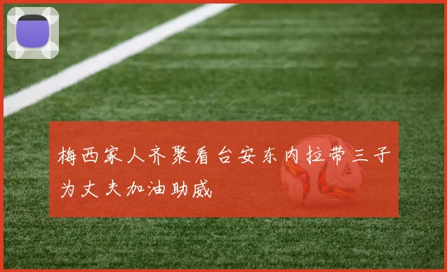 梅西家人齐聚看台安东内拉带三子为丈夫加油助威