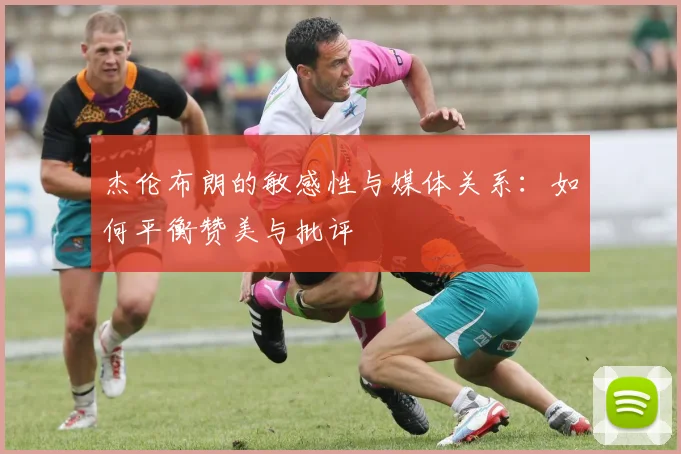 杰伦布朗的敏感性与媒体关系：如何平衡赞美与批评