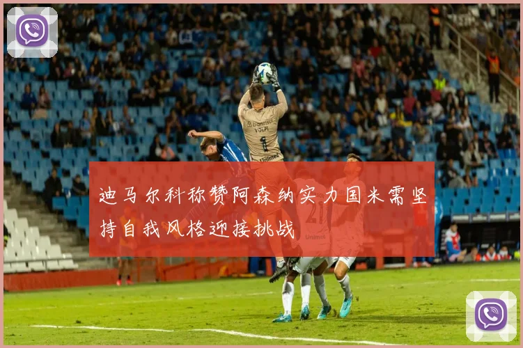 迪马尔科称赞阿森纳实力国米需坚持自我风格迎接挑战