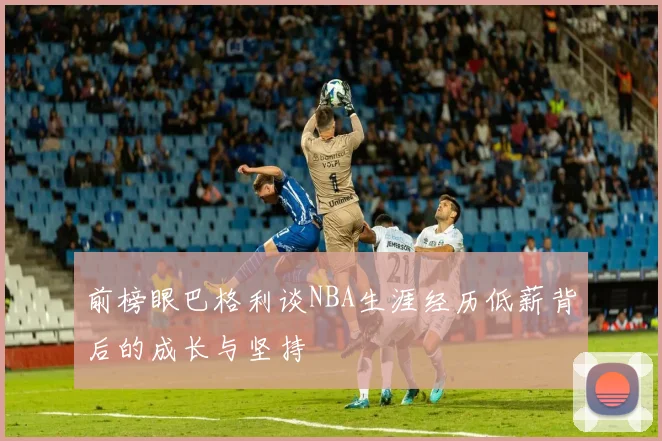 前榜眼巴格利谈NBA生涯经历低薪背后的成长与坚持