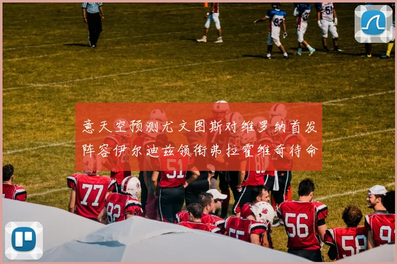 意天空预测尤文图斯对维罗纳首发阵容伊尔迪兹领衔弗拉霍维奇待命
