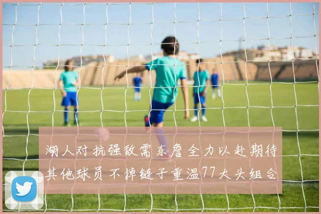 湖人对抗强敌需东詹全力以赴期待其他球员不掉链子重温77大头组合辉煌