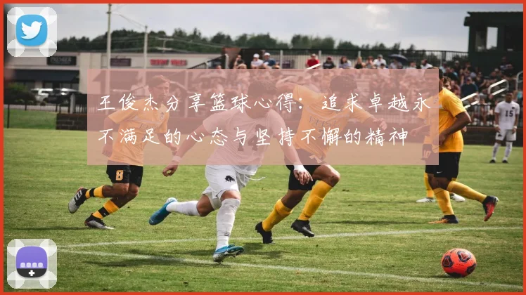 王俊杰分享篮球心得：追求卓越永不满足的心态与坚持不懈的精神
