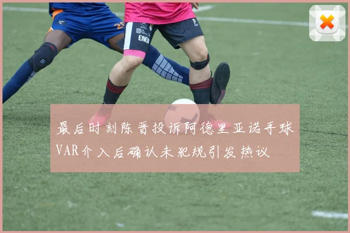 最后时刻陈晋投诉阿德里亚诺手球VAR介入后确认未犯规引发热议